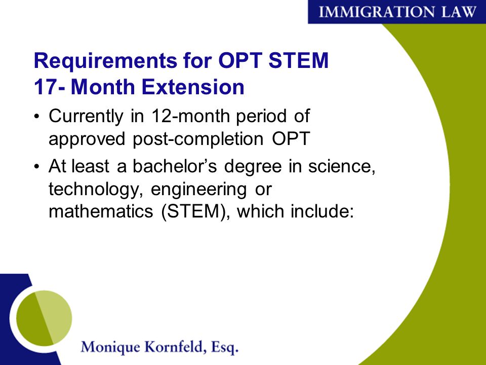 Requirements for OPT STEM 17- Month Extension Currently in 12-month period of approved post-completion OPT At least a bachelor’s degree in science, technology, engineering or mathematics (STEM), which include: