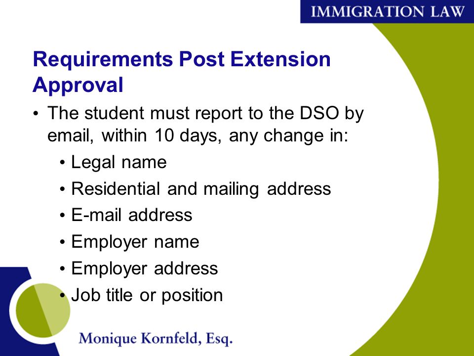 Requirements Post Extension Approval The student must report to the DSO by  , within 10 days, any change in: Legal name Residential and mailing address  address Employer name Employer address Job title or position