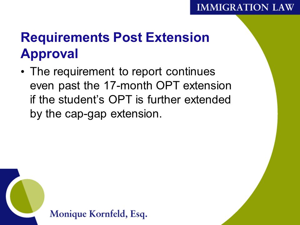 Requirements Post Extension Approval The requirement to report continues even past the 17-month OPT extension if the student’s OPT is further extended by the cap-gap extension.