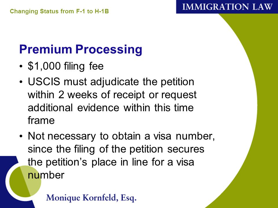 Premium Processing $1,000 filing fee USCIS must adjudicate the petition within 2 weeks of receipt or request additional evidence within this time frame Not necessary to obtain a visa number, since the filing of the petition secures the petition’s place in line for a visa number Changing Status from F-1 to H-1B
