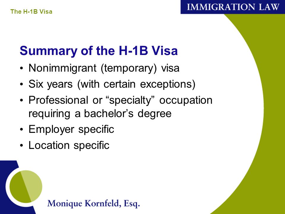 Summary of the H-1B Visa Nonimmigrant (temporary) visa Six years (with certain exceptions) Professional or specialty occupation requiring a bachelor’s degree Employer specific Location specific The H-1B Visa
