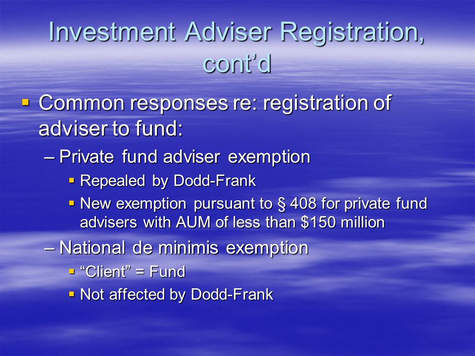 Investment Adviser Registration, cont’d  Common responses re: registration of adviser to fund: –Private fund adviser exemption  Repealed by Dodd-Frank  New exemption pursuant to § 408 for private fund advisers with AUM of less than $150 million –National de minimis exemption  Client = Fund  Not affected by Dodd-Frank