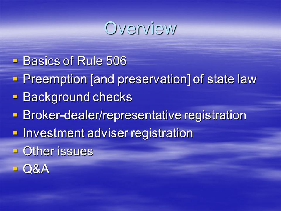 Overview  Basics of Rule 506  Preemption [and preservation] of state law  Background checks  Broker-dealer/representative registration  Investment adviser registration  Other issues  Q&A