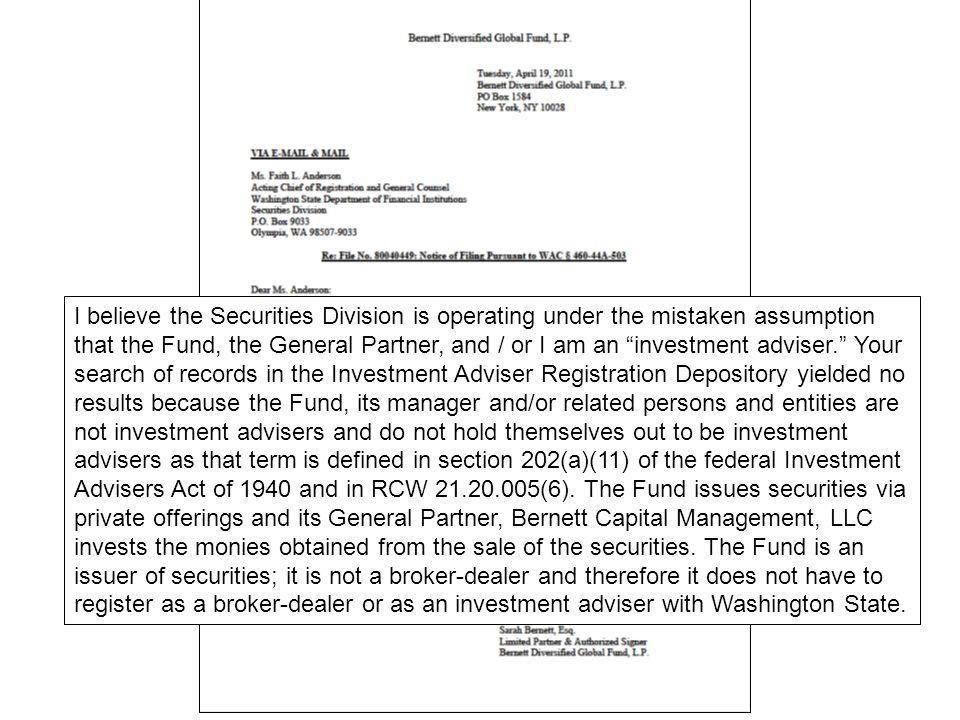 I believe the Securities Division is operating under the mistaken assumption that the Fund, the General Partner, and / or I am an investment adviser. Your search of records in the Investment Adviser Registration Depository yielded no results because the Fund, its manager and/or related persons and entities are not investment advisers and do not hold themselves out to be investment advisers as that term is defined in section 202(a)(11) of the federal Investment Advisers Act of 1940 and in RCW (6).