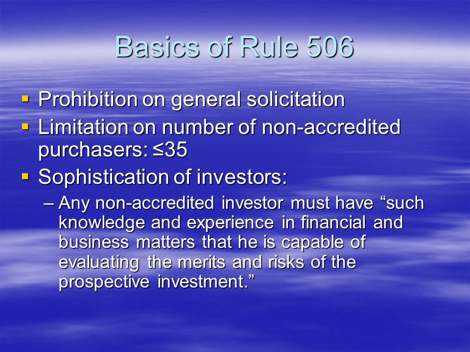 Basics of Rule 506  Prohibition on general solicitation  Limitation on number of non-accredited purchasers: ≤35  Sophistication of investors: –Any non-accredited investor must have such knowledge and experience in financial and business matters that he is capable of evaluating the merits and risks of the prospective investment.