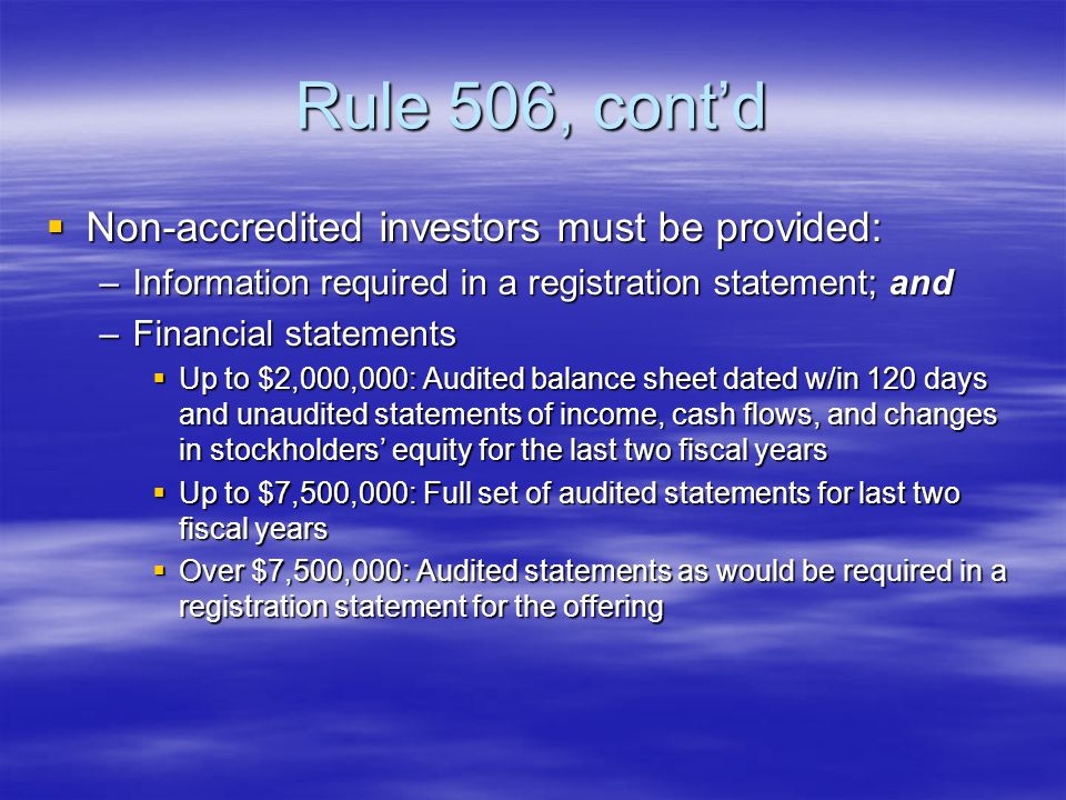 Rule 506, cont’d  Non-accredited investors must be provided: –Information required in a registration statement; and –Financial statements  Up to $2,000,000: Audited balance sheet dated w/in 120 days and unaudited statements of income, cash flows, and changes in stockholders’ equity for the last two fiscal years  Up to $7,500,000: Full set of audited statements for last two fiscal years  Over $7,500,000: Audited statements as would be required in a registration statement for the offering