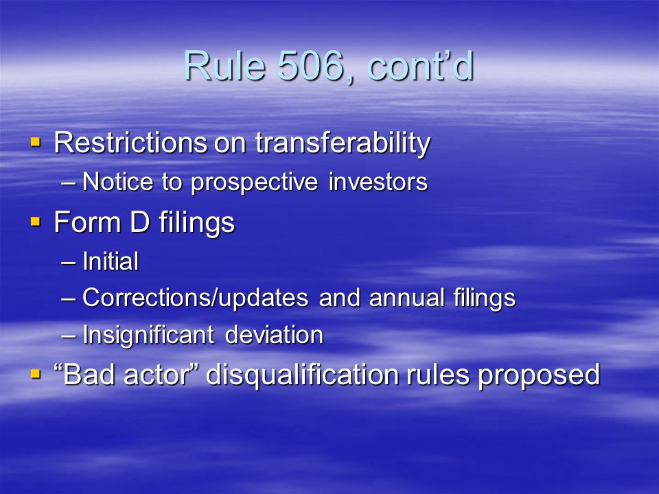 Rule 506, cont’d  Restrictions on transferability –Notice to prospective investors  Form D filings –Initial –Corrections/updates and annual filings –Insignificant deviation  Bad actor disqualification rules proposed