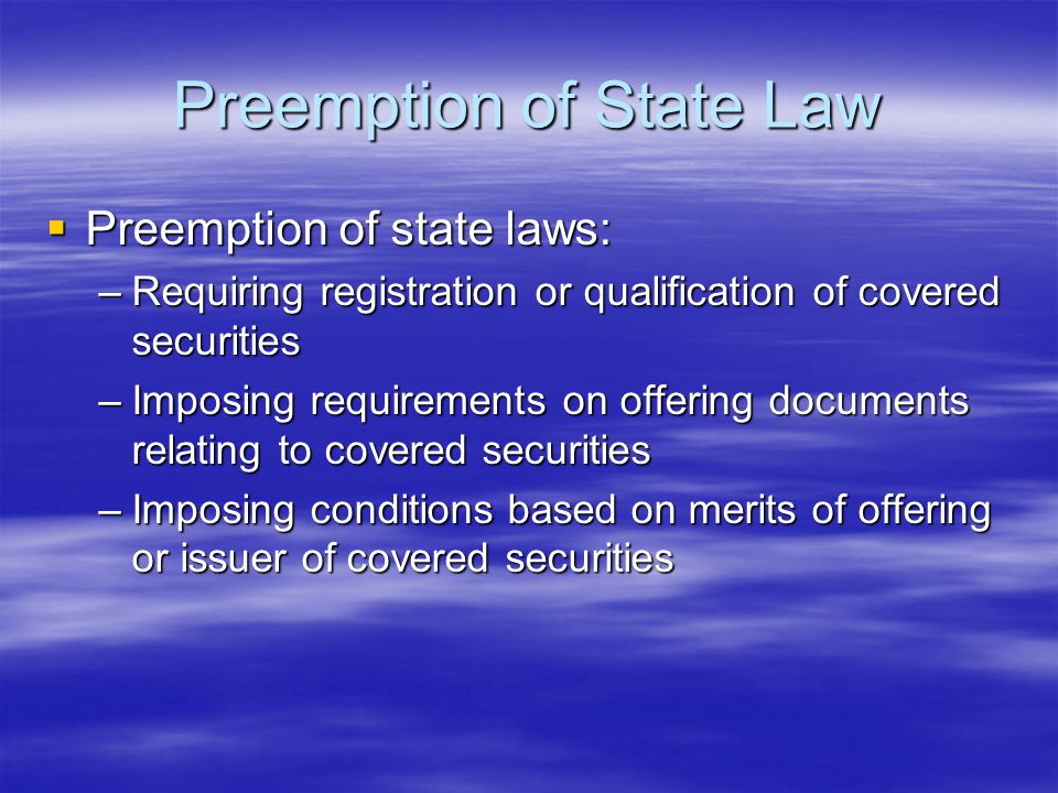 Preemption of State Law  Preemption of state laws: –Requiring registration or qualification of covered securities –Imposing requirements on offering documents relating to covered securities –Imposing conditions based on merits of offering or issuer of covered securities