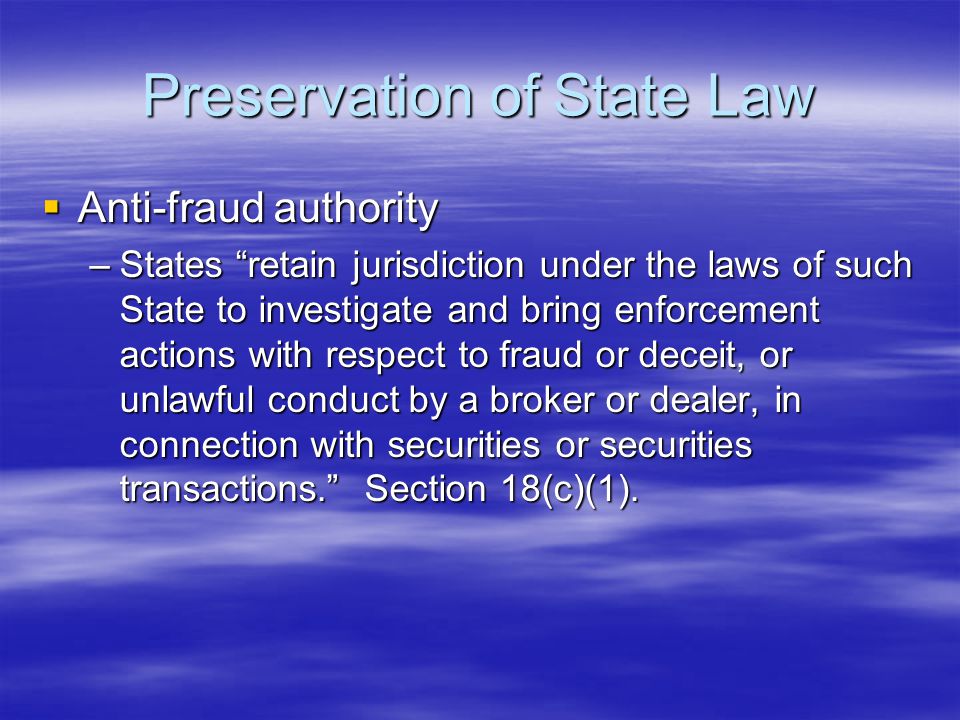 Preservation of State Law  Anti-fraud authority –States retain jurisdiction under the laws of such State to investigate and bring enforcement actions with respect to fraud or deceit, or unlawful conduct by a broker or dealer, in connection with securities or securities transactions. Section 18(c)(1).