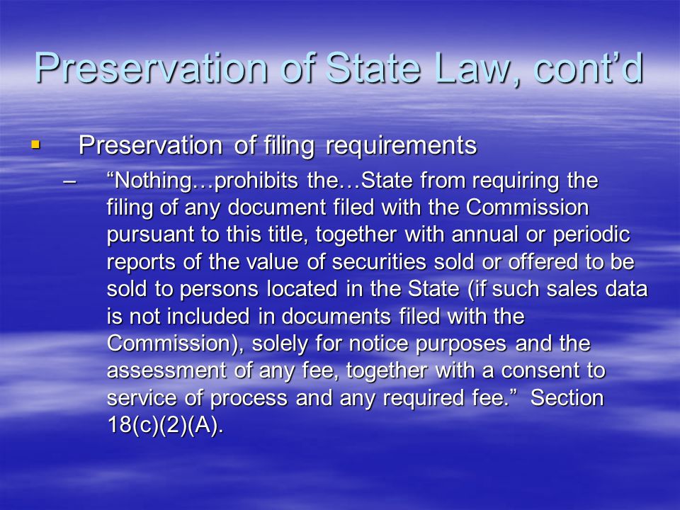 Preservation of State Law, cont’d  Preservation of filing requirements – Nothing…prohibits the…State from requiring the filing of any document filed with the Commission pursuant to this title, together with annual or periodic reports of the value of securities sold or offered to be sold to persons located in the State (if such sales data is not included in documents filed with the Commission), solely for notice purposes and the assessment of any fee, together with a consent to service of process and any required fee. Section 18(c)(2)(A).