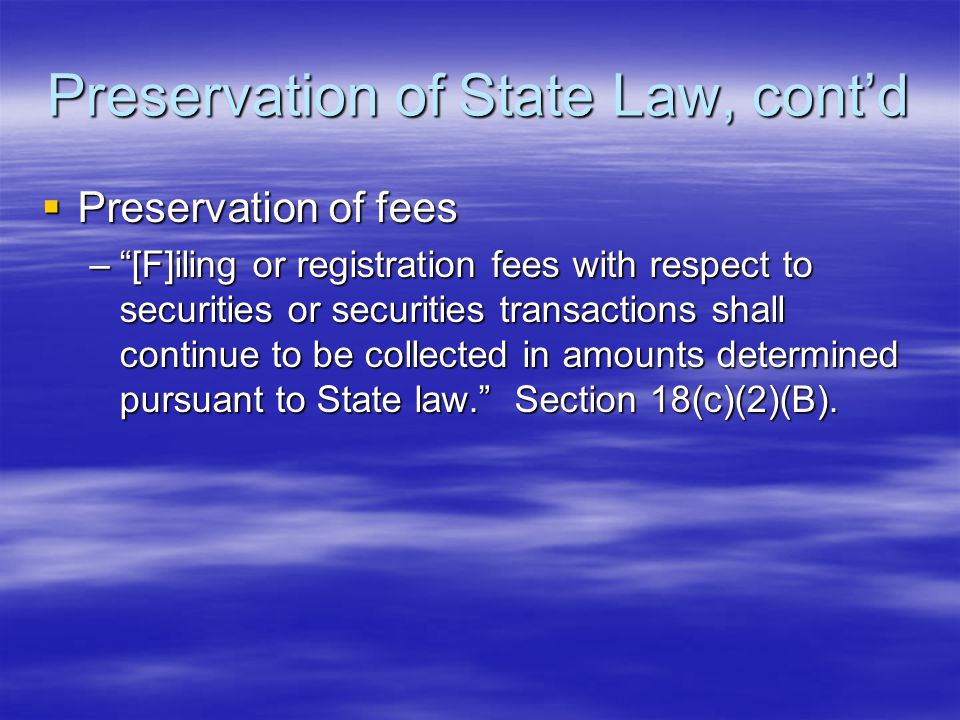 Preservation of State Law, cont’d  Preservation of fees – [F]iling or registration fees with respect to securities or securities transactions shall continue to be collected in amounts determined pursuant to State law. Section 18(c)(2)(B).