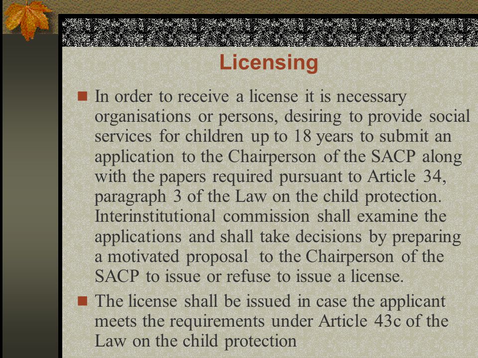 Licensing In order to receive a license it is necessary organisations or persons, desiring to provide social services for children up to 18 years to submit an application to the Chairperson of the SACP along with the papers required pursuant to Article 34, paragraph 3 of the Law on the child protection.