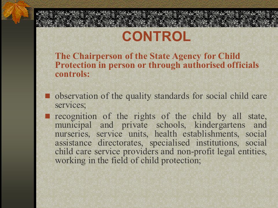 CONTROL The Chairperson of the State Agency for Child Protection in person or through authorised officials controls: observation of the quality standards for social child care services; recognition of the rights of the child by all state, municipal and private schools, kindergartens and nurseries, service units, health establishments, social assistance directorates, specialised institutions, social child care service providers and non-profit legal entities, working in the field of child protection;