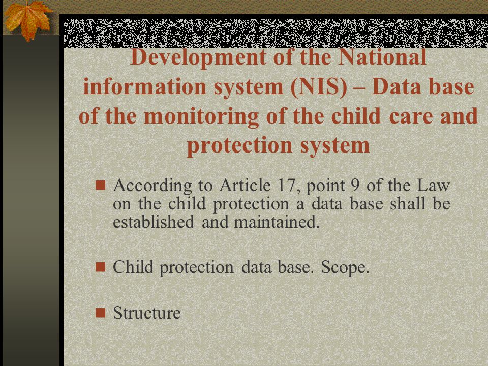 Development of the National information system (NIS) – Data base of the monitoring of the child care and protection system According to Article 17, point 9 of the Law on the child protection a data base shall be established and maintained.