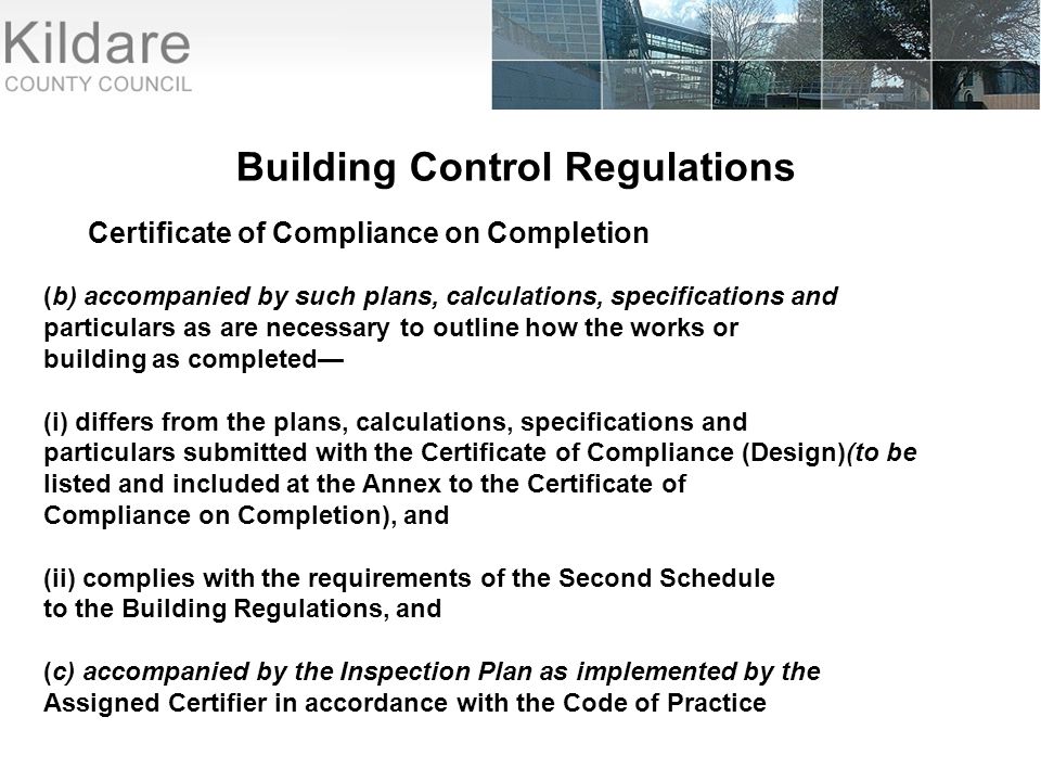 Building Control Regulations Certificate of Compliance on Completion (b) accompanied by such plans, calculations, specifications and particulars as are necessary to outline how the works or building as completed— (i) differs from the plans, calculations, specifications and particulars submitted with the Certificate of Compliance (Design)(to be listed and included at the Annex to the Certificate of Compliance on Completion), and (ii) complies with the requirements of the Second Schedule to the Building Regulations, and (c) accompanied by the Inspection Plan as implemented by the Assigned Certifier in accordance with the Code of Practice