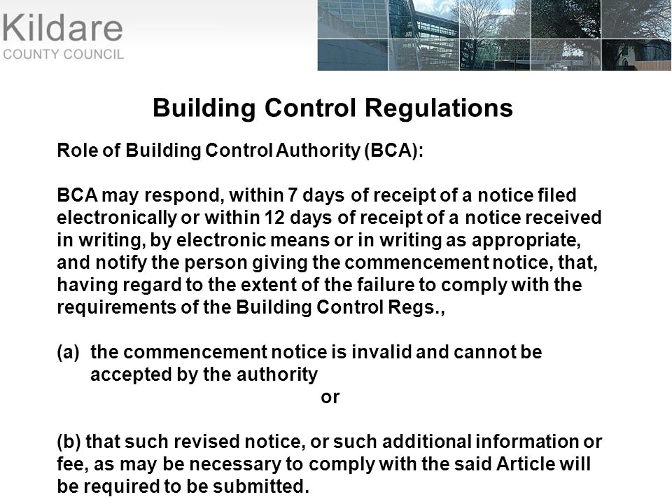Building Control Regulations Role of Building Control Authority (BCA): BCA may respond, within 7 days of receipt of a notice filed electronically or within 12 days of receipt of a notice received in writing, by electronic means or in writing as appropriate, and notify the person giving the commencement notice, that, having regard to the extent of the failure to comply with the requirements of the Building Control Regs., (a)the commencement notice is invalid and cannot be accepted by the authority or (b) that such revised notice, or such additional information or fee, as may be necessary to comply with the said Article will be required to be submitted.