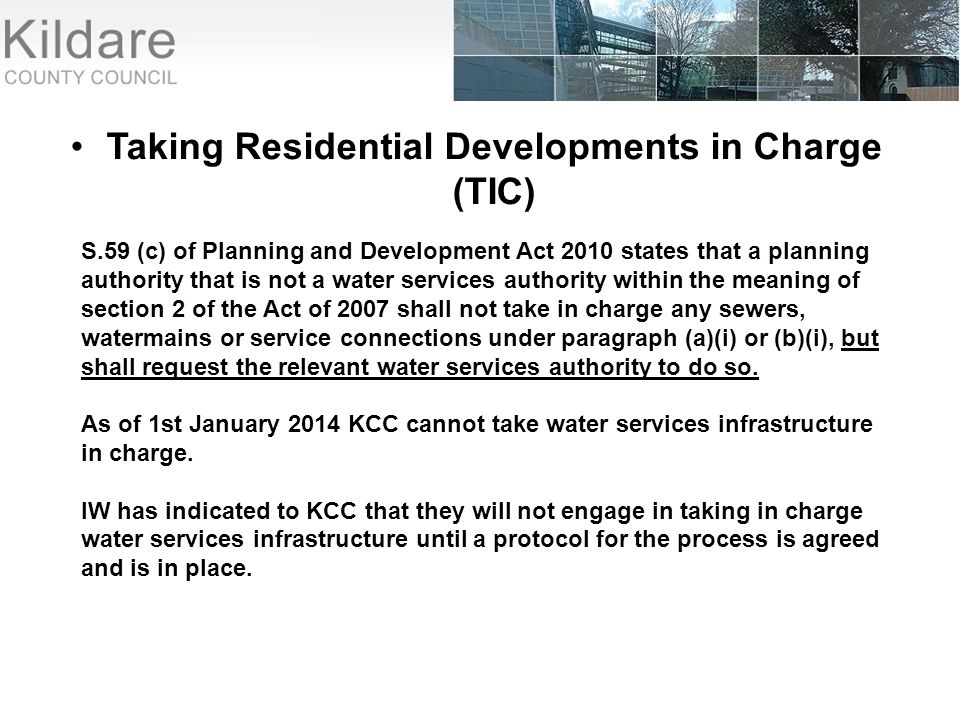 Taking Residential Developments in Charge (TIC) S.59 (c) of Planning and Development Act 2010 states that a planning authority that is not a water services authority within the meaning of section 2 of the Act of 2007 shall not take in charge any sewers, watermains or service connections under paragraph (a)(i) or (b)(i), but shall request the relevant water services authority to do so.
