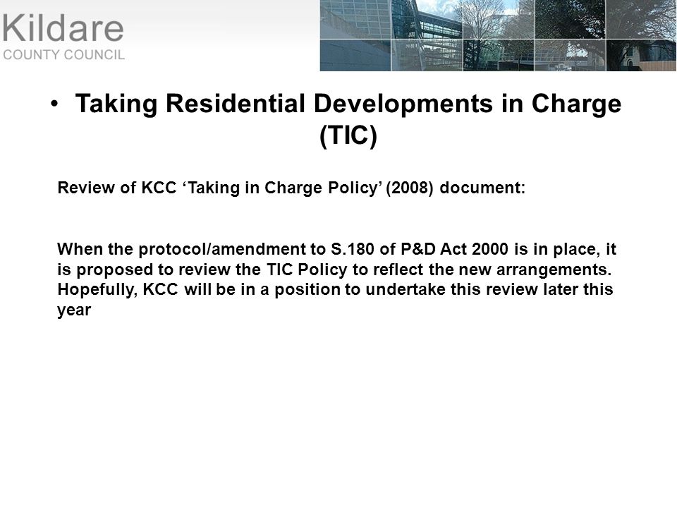 Taking Residential Developments in Charge (TIC) Review of KCC ‘Taking in Charge Policy’ (2008) document: When the protocol/amendment to S.180 of P&D Act 2000 is in place, it is proposed to review the TIC Policy to reflect the new arrangements.