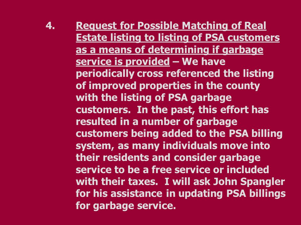 4.Request for Possible Matching of Real Estate listing to listing of PSA customers as a means of determining if garbage service is provided – We have periodically cross referenced the listing of improved properties in the county with the listing of PSA garbage customers.
