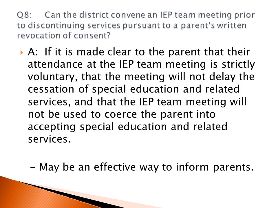  A:If it is made clear to the parent that their attendance at the IEP team meeting is strictly voluntary, that the meeting will not delay the cessation of special education and related services, and that the IEP team meeting will not be used to coerce the parent into accepting special education and related services.