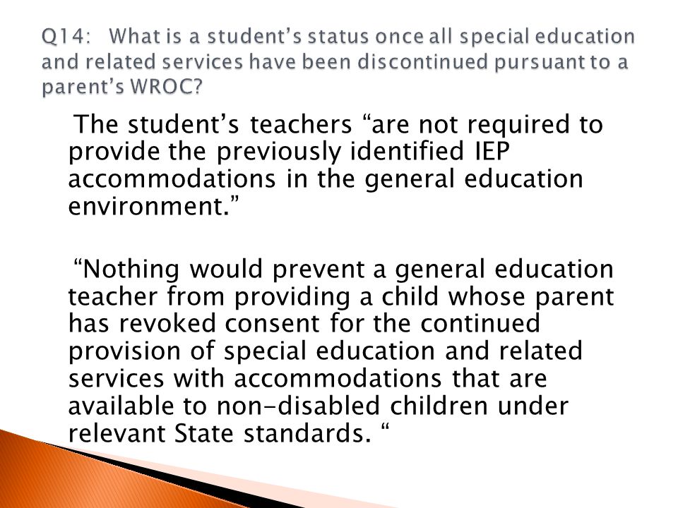 The student’s teachers are not required to provide the previously identified IEP accommodations in the general education environment. Nothing would prevent a general education teacher from providing a child whose parent has revoked consent for the continued provision of special education and related services with accommodations that are available to non-disabled children under relevant State standards.