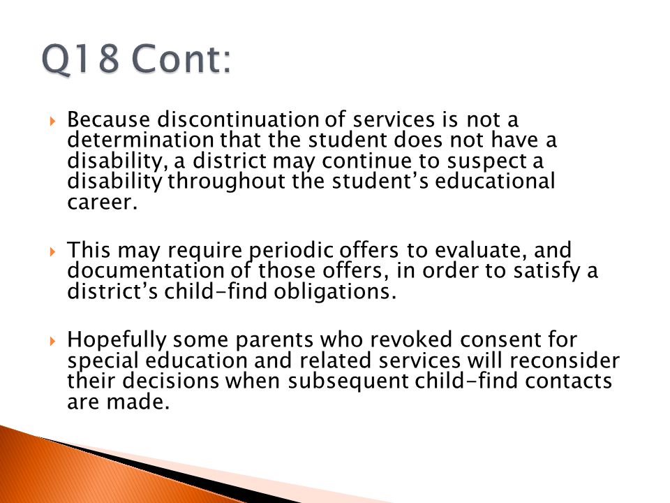  Because discontinuation of services is not a determination that the student does not have a disability, a district may continue to suspect a disability throughout the student’s educational career.
