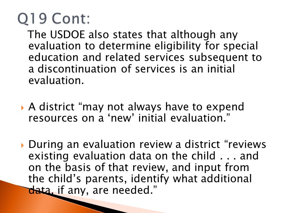 The USDOE also states that although any evaluation to determine eligibility for special education and related services subsequent to a discontinuation of services is an initial evaluation.