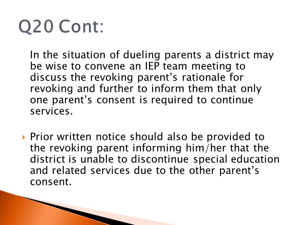 In the situation of dueling parents a district may be wise to convene an IEP team meeting to discuss the revoking parent’s rationale for revoking and further to inform them that only one parent’s consent is required to continue services.