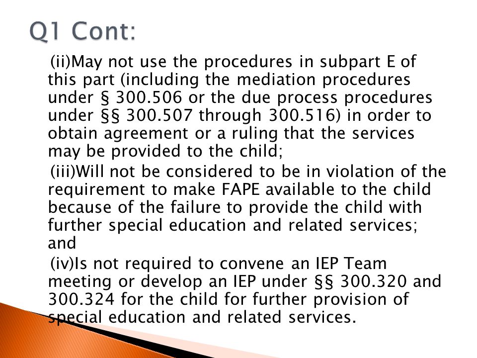 (ii)May not use the procedures in subpart E of this part (including the mediation procedures under § or the due process procedures under §§ through ) in order to obtain agreement or a ruling that the services may be provided to the child; (iii)Will not be considered to be in violation of the requirement to make FAPE available to the child because of the failure to provide the child with further special education and related services; and (iv)Is not required to convene an IEP Team meeting or develop an IEP under §§ and for the child for further provision of special education and related services.