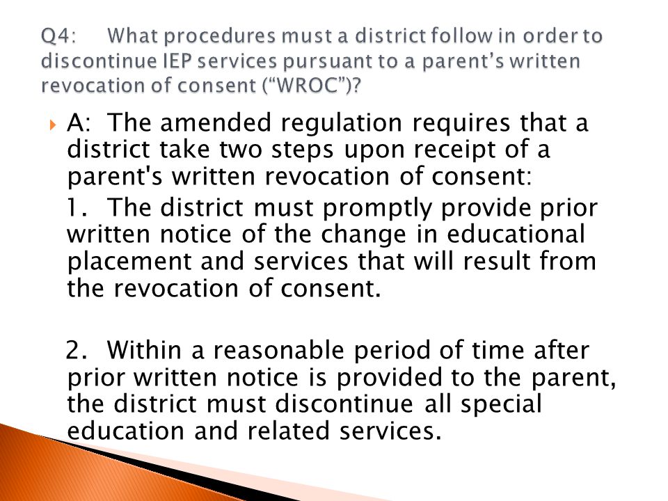  A:The amended regulation requires that a district take two steps upon receipt of a parent s written revocation of consent: 1.The district must promptly provide prior written notice of the change in educational placement and services that will result from the revocation of consent.
