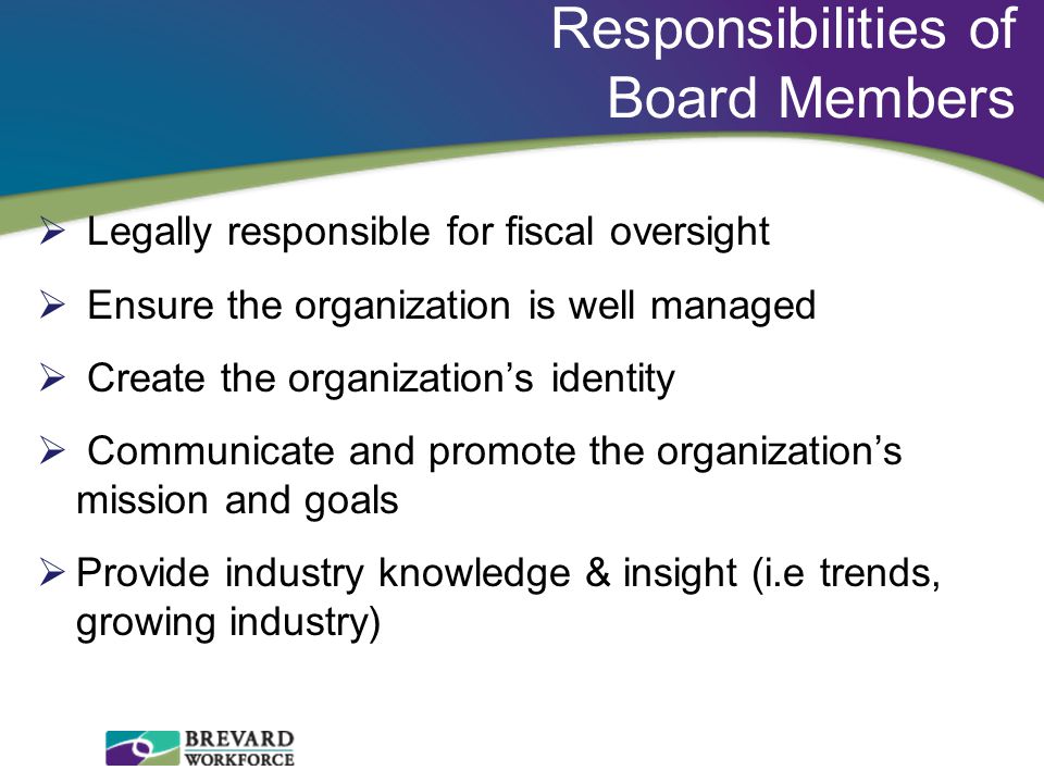 Responsibilities of Board Members  Legally responsible for fiscal oversight  Ensure the organization is well managed  Create the organization’s identity  Communicate and promote the organization’s mission and goals  Provide industry knowledge & insight (i.e trends, growing industry)