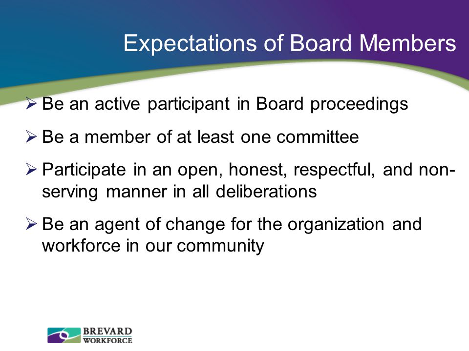 Expectations of Board Members  Be an active participant in Board proceedings  Be a member of at least one committee  Participate in an open, honest, respectful, and non- serving manner in all deliberations  Be an agent of change for the organization and workforce in our community