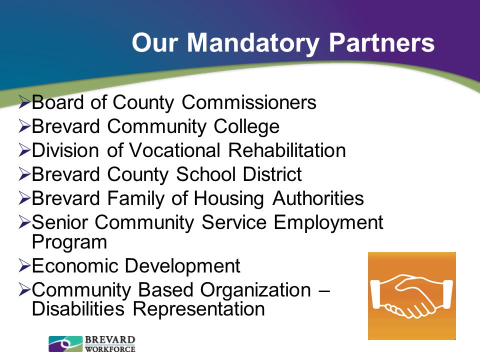 Our Mandatory Partners  Board of County Commissioners  Brevard Community College  Division of Vocational Rehabilitation  Brevard County School District  Brevard Family of Housing Authorities  Senior Community Service Employment Program  Economic Development  Community Based Organization – Disabilities Representation