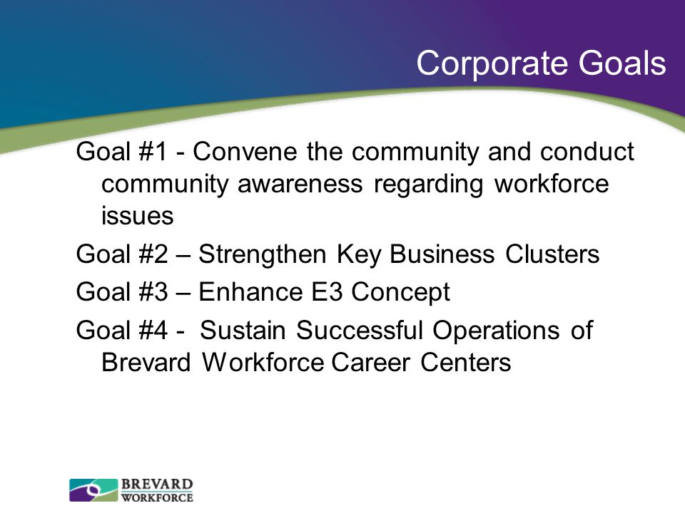 Corporate Goals Goal #1 - Convene the community and conduct community awareness regarding workforce issues Goal #2 – Strengthen Key Business Clusters Goal #3 – Enhance E3 Concept Goal #4 - Sustain Successful Operations of Brevard Workforce Career Centers