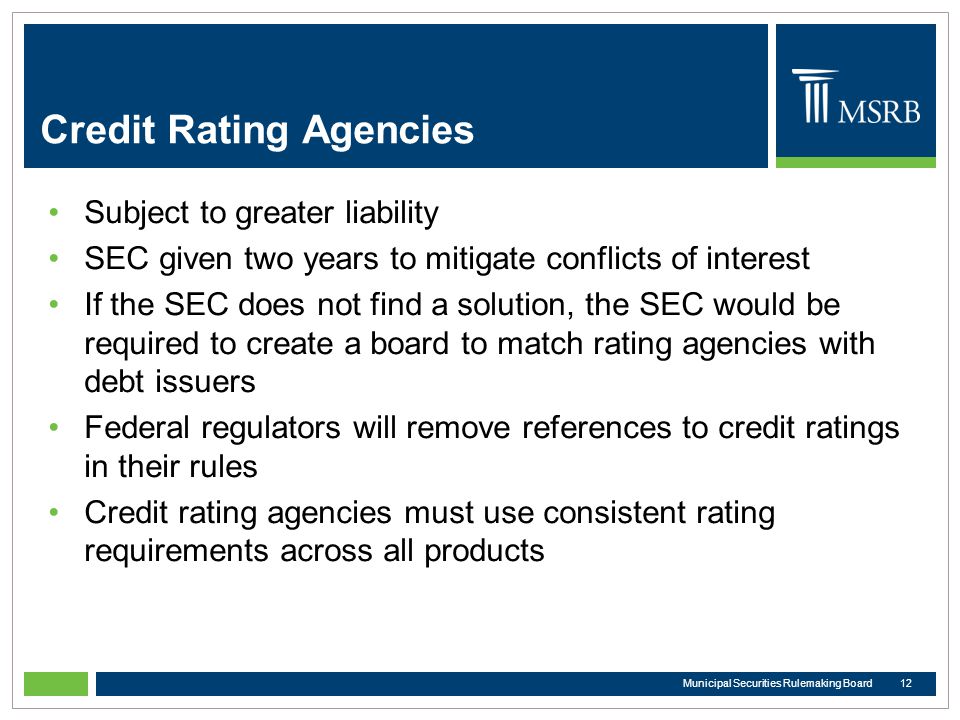 Credit Rating Agencies Subject to greater liability SEC given two years to mitigate conflicts of interest If the SEC does not find a solution, the SEC would be required to create a board to match rating agencies with debt issuers Federal regulators will remove references to credit ratings in their rules Credit rating agencies must use consistent rating requirements across all products 12Municipal Securities Rulemaking Board