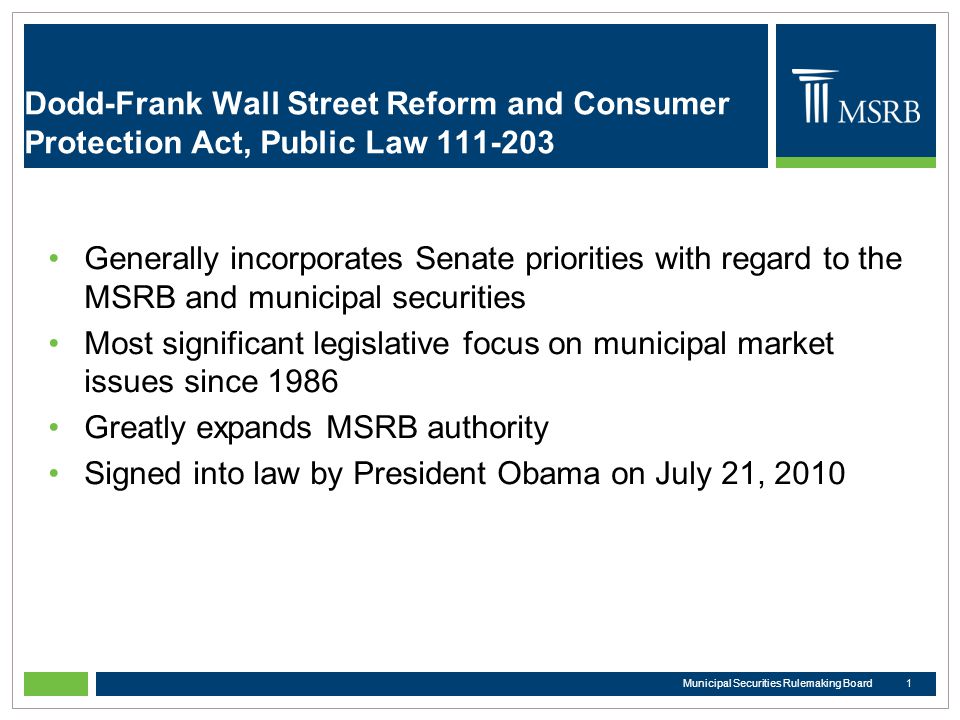 Dodd-Frank Wall Street Reform and Consumer Protection Act, Public Law Generally incorporates Senate priorities with regard to the MSRB and municipal securities Most significant legislative focus on municipal market issues since 1986 Greatly expands MSRB authority Signed into law by President Obama on July 21, Municipal Securities Rulemaking Board