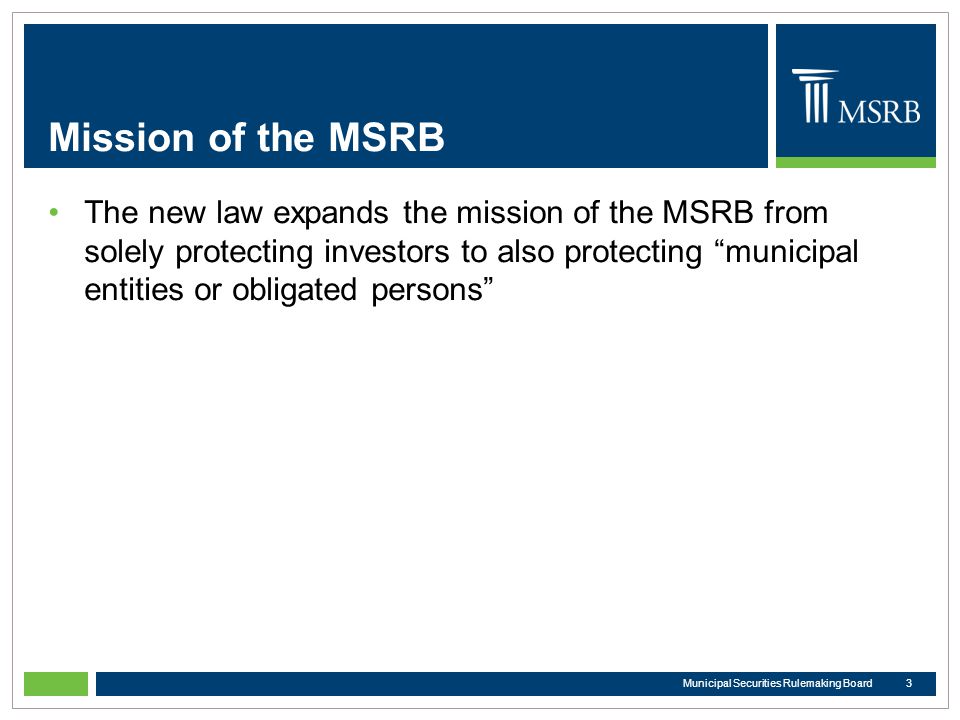 Mission of the MSRB The new law expands the mission of the MSRB from solely protecting investors to also protecting municipal entities or obligated persons 3Municipal Securities Rulemaking Board