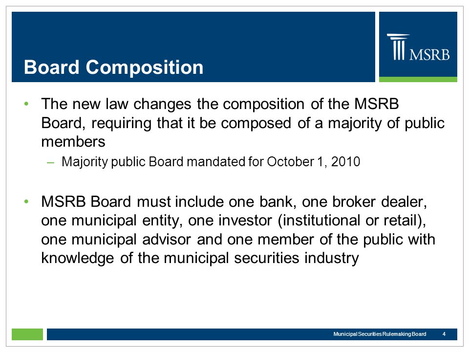 Board Composition The new law changes the composition of the MSRB Board, requiring that it be composed of a majority of public members –Majority public Board mandated for October 1, 2010 MSRB Board must include one bank, one broker dealer, one municipal entity, one investor (institutional or retail), one municipal advisor and one member of the public with knowledge of the municipal securities industry 4Municipal Securities Rulemaking Board