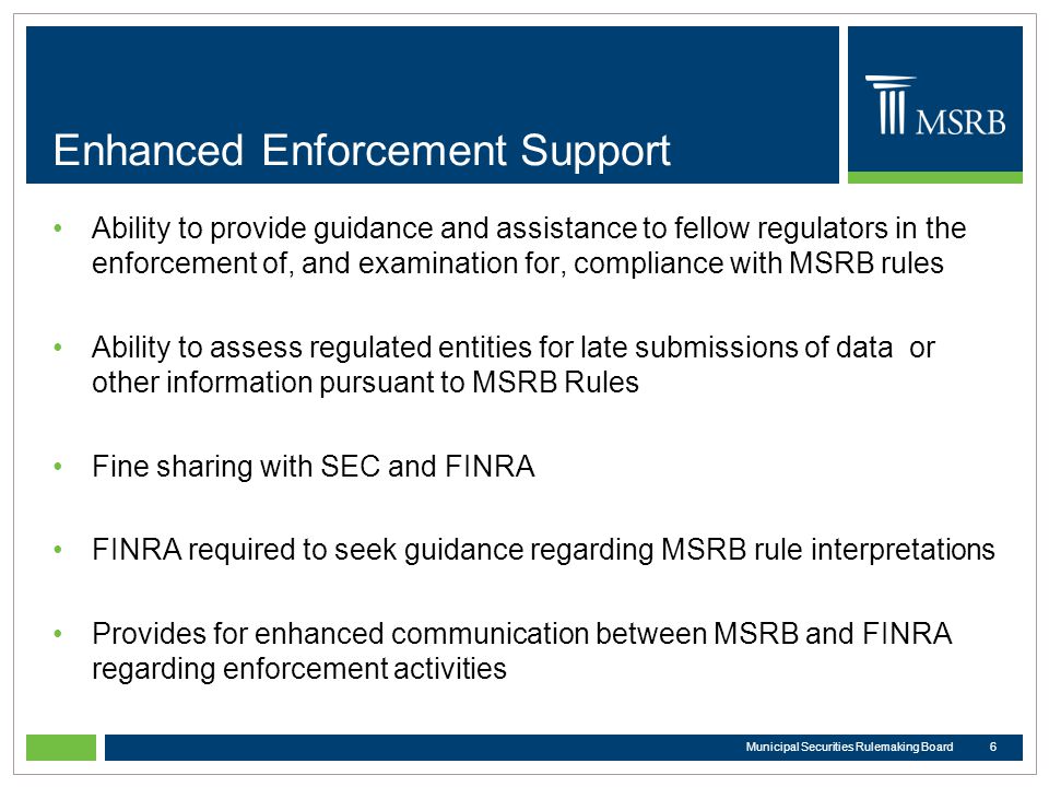 Enhanced Enforcement Support Ability to provide guidance and assistance to fellow regulators in the enforcement of, and examination for, compliance with MSRB rules Ability to assess regulated entities for late submissions of data or other information pursuant to MSRB Rules Fine sharing with SEC and FINRA FINRA required to seek guidance regarding MSRB rule interpretations Provides for enhanced communication between MSRB and FINRA regarding enforcement activities 6Municipal Securities Rulemaking Board