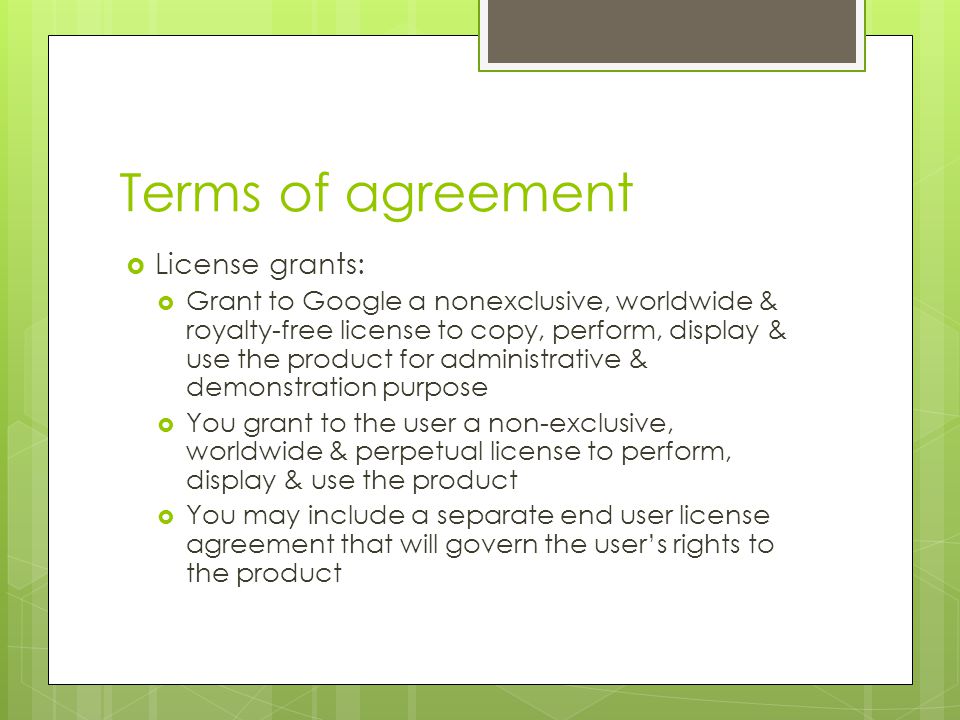 Terms of agreement  License grants:  Grant to Google a nonexclusive, worldwide & royalty-free license to copy, perform, display & use the product for administrative & demonstration purpose  You grant to the user a non-exclusive, worldwide & perpetual license to perform, display & use the product  You may include a separate end user license agreement that will govern the user’s rights to the product