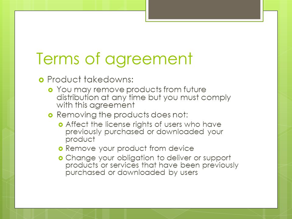 Terms of agreement  Product takedowns:  You may remove products from future distribution at any time but you must comply with this agreement  Removing the products does not:  Affect the license rights of users who have previously purchased or downloaded your product  Remove your product from device  Change your obligation to deliver or support products or services that have been previously purchased or downloaded by users