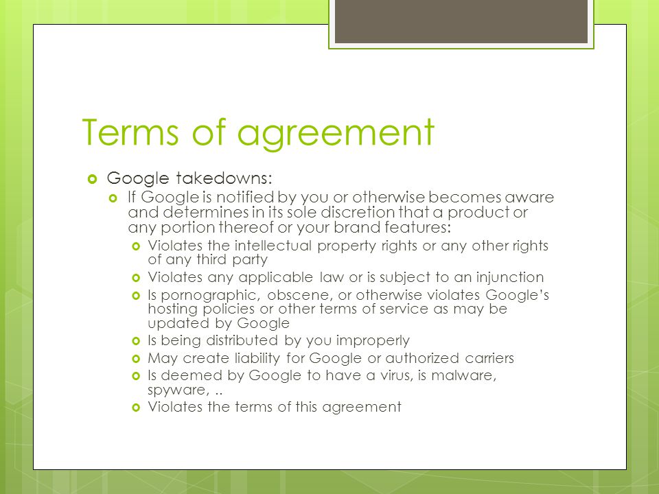 Terms of agreement  Google takedowns:  If Google is notified by you or otherwise becomes aware and determines in its sole discretion that a product or any portion thereof or your brand features:  Violates the intellectual property rights or any other rights of any third party  Violates any applicable law or is subject to an injunction  Is pornographic, obscene, or otherwise violates Google’s hosting policies or other terms of service as may be updated by Google  Is being distributed by you improperly  May create liability for Google or authorized carriers  Is deemed by Google to have a virus, is malware, spyware,..