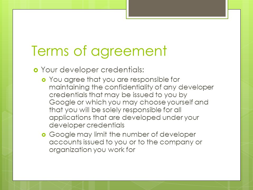 Terms of agreement  Your developer credentials:  You agree that you are responsible for maintaining the confidentiality of any developer credentials that may be issued to you by Google or which you may choose yourself and that you will be solely responsible for all applications that are developed under your developer credentials  Google may limit the number of developer accounts issued to you or to the company or organization you work for