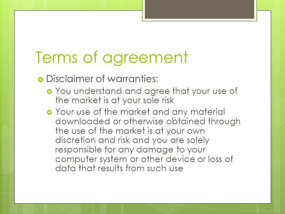 Terms of agreement  Disclaimer of warranties:  You understand and agree that your use of the market is at your sole risk  Your use of the market and any material downloaded or otherwise obtained through the use of the market is at your own discretion and risk and you are solely responsible for any damage to your computer system or other device or loss of data that results from such use