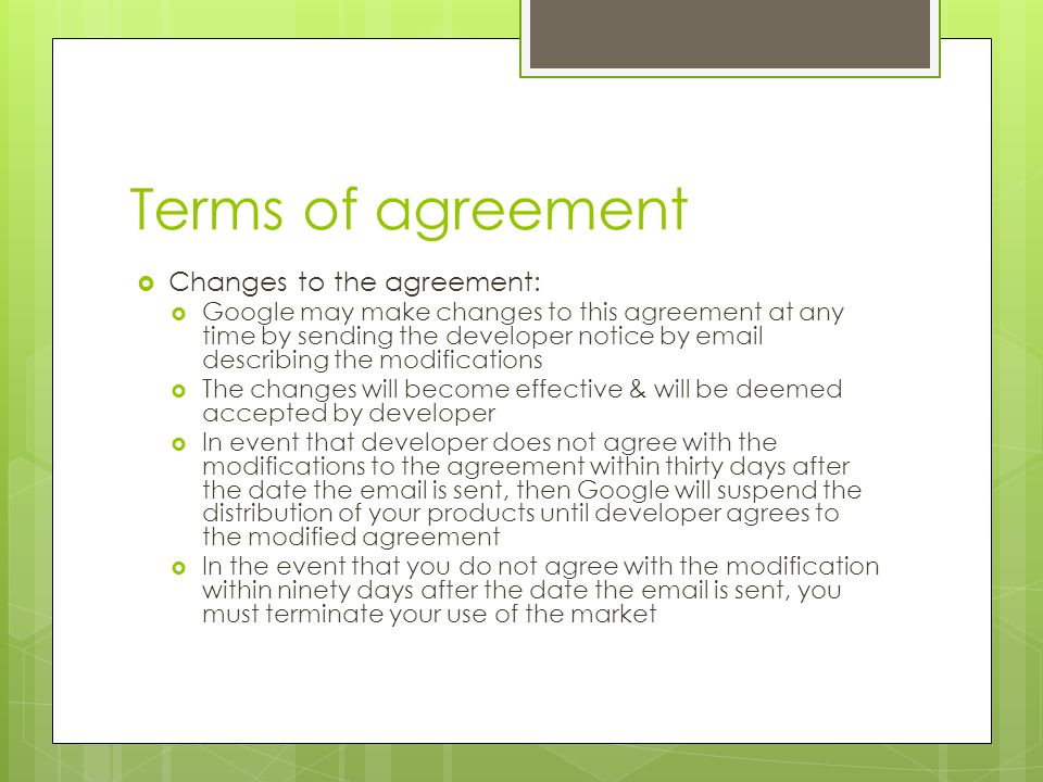 Terms of agreement  Changes to the agreement:  Google may make changes to this agreement at any time by sending the developer notice by  describing the modifications  The changes will become effective & will be deemed accepted by developer  In event that developer does not agree with the modifications to the agreement within thirty days after the date the  is sent, then Google will suspend the distribution of your products until developer agrees to the modified agreement  In the event that you do not agree with the modification within ninety days after the date the  is sent, you must terminate your use of the market