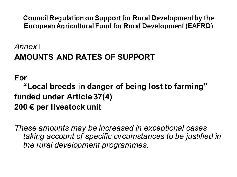 Council Regulation on Support for Rural Development by the European Agricultural Fund for Rural Development (EAFRD) Annex I AMOUNTS AND RATES OF SUPPORT For Local breeds in danger of being lost to farming funded under Article 37(4) 200 € per livestock unit These amounts may be increased in exceptional cases taking account of specific circumstances to be justified in the rural development programmes.