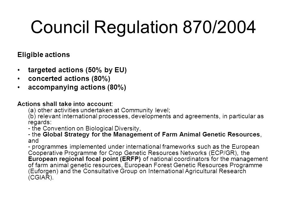 Council Regulation 870/2004 Eligible actions targeted actions (50% by EU) concerted actions (80%) accompanying actions (80%) Actions shall take into account: (a) other activities undertaken at Community level; (b) relevant international processes, developments and agreements, in particular as regards: - the Convention on Biological Diversity, - the Global Strategy for the Management of Farm Animal Genetic Resources, and - programmes implemented under international frameworks such as the European Cooperative Programme for Crop Genetic Resources Networks (ECP/GR), the European regional focal point (ERFP) of national coordinators for the management of farm animal genetic resources, European Forest Genetic Resources Programme (Euforgen) and the Consultative Group on International Agricultural Research (CGIAR).