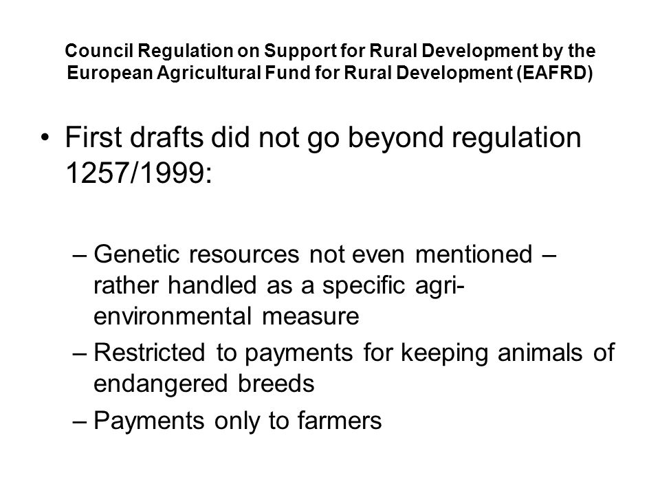 Council Regulation on Support for Rural Development by the European Agricultural Fund for Rural Development (EAFRD) First drafts did not go beyond regulation 1257/1999: –Genetic resources not even mentioned – rather handled as a specific agri- environmental measure –Restricted to payments for keeping animals of endangered breeds –Payments only to farmers