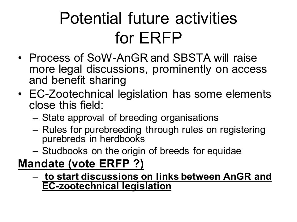 Potential future activities for ERFP Process of SoW-AnGR and SBSTA will raise more legal discussions, prominently on access and benefit sharing EC-Zootechnical legislation has some elements close this field: –State approval of breeding organisations –Rules for purebreeding through rules on registering purebreds in herdbooks –Studbooks on the origin of breeds for equidae Mandate (vote ERFP ) – to start discussions on links between AnGR and EC-zootechnical legislation