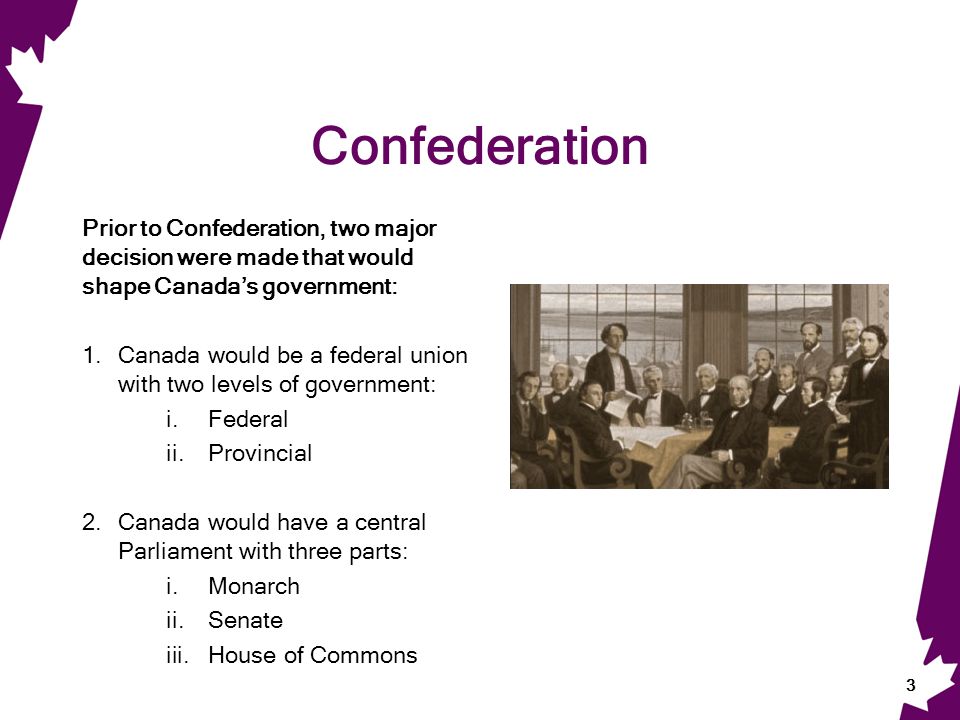 Confederation Prior to Confederation, two major decision were made that would shape Canada’s government: 1.Canada would be a federal union with two levels of government: i.Federal ii.Provincial 2.Canada would have a central Parliament with three parts: i.Monarch ii.Senate iii.House of Commons 3